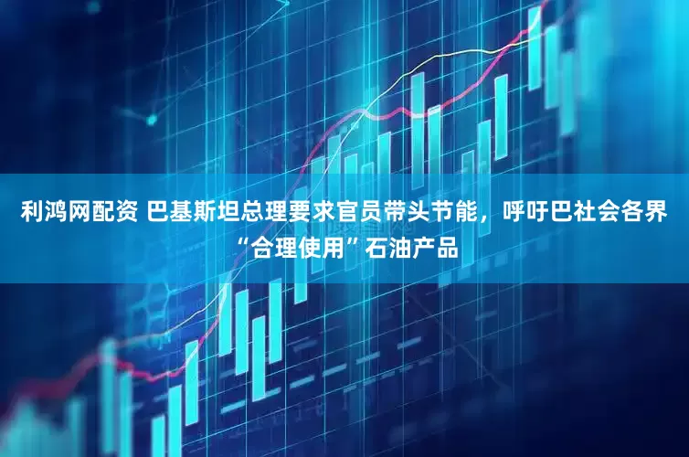 利鸿网配资 巴基斯坦总理要求官员带头节能，呼吁巴社会各界“合理使用”石油产品