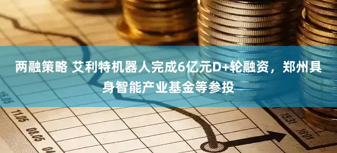 两融策略 艾利特机器人完成6亿元D+轮融资，郑州具身智能产业基金等参投
