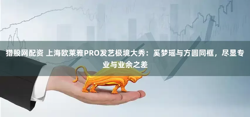 猎股网配资 上海欧莱雅PRO发艺极境大秀：奚梦瑶与方圆同框，尽显专业与业余之差