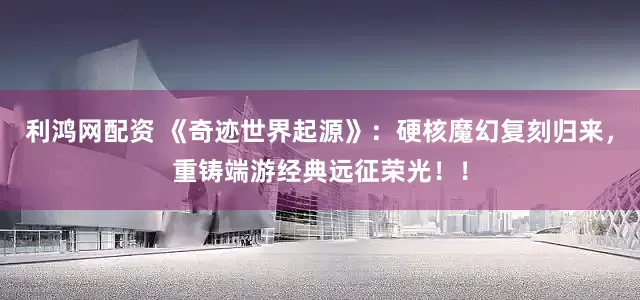 利鸿网配资 《奇迹世界起源》：硬核魔幻复刻归来，重铸端游经典远征荣光！！